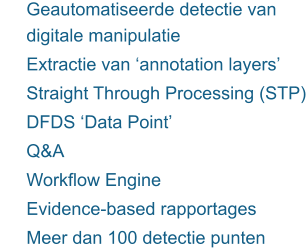 	Geautomatiseerde detectie van digitale manipulatie 	Extractie van ‘annotation layers’ 	Straight Through Processing (STP) 	DFDS ‘Data Point’ 	Q&A 	Workflow Engine 	Evidence-based rapportages  	Meer dan 100 detectie punten