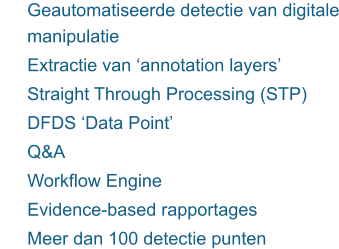 	Geautomatiseerde detectie van digitale manipulatie 	Extractie van ‘annotation layers’ 	Straight Through Processing (STP) 	DFDS ‘Data Point’ 	Q&A 	Workflow Engine 	Evidence-based rapportages  	Meer dan 100 detectie punten